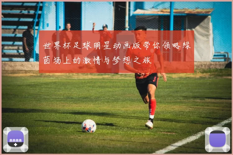 世界杯足球明星动画版带你领略绿茵场上的激情与梦想之旅