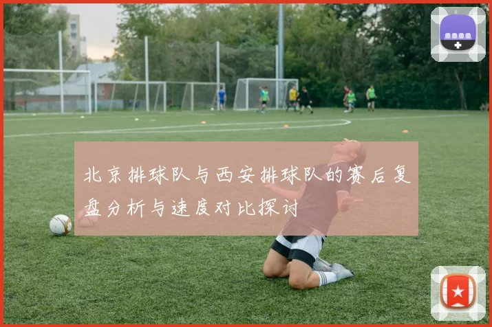 北京排球队与西安排球队的赛后复盘分析与速度对比探讨