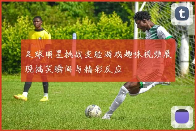 足球明星挑战变脸游戏趣味视频展现搞笑瞬间与精彩反应