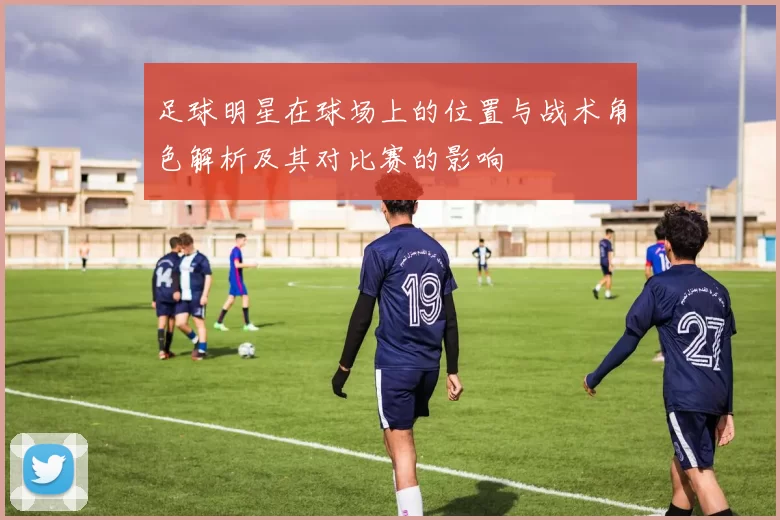 足球明星在球场上的位置与战术角色解析及其对比赛的影响