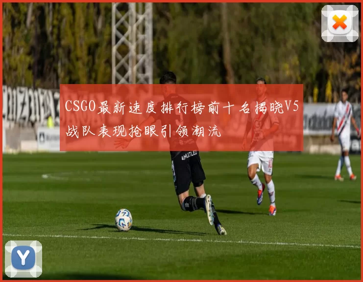 CSGO最新速度排行榜前十名揭晓V5战队表现抢眼引领潮流