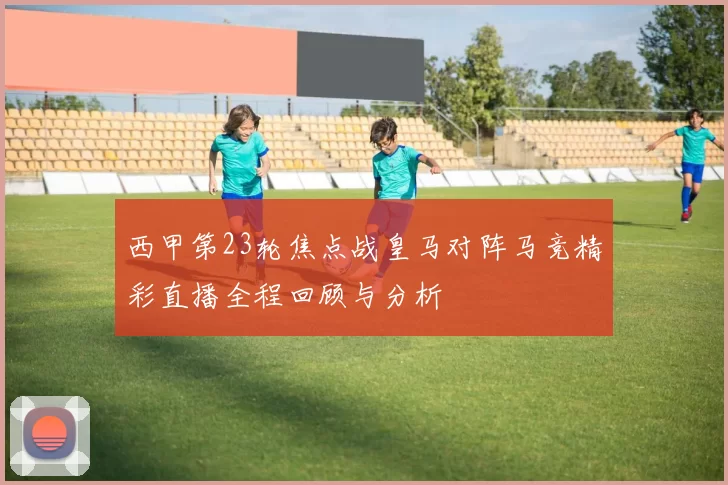 西甲第23轮焦点战皇马对阵马竞精彩直播全程回顾与分析