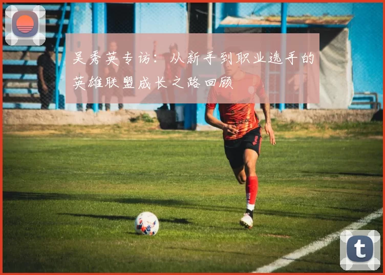 吴秀英专访：从新手到职业选手的英雄联盟成长之路回顾