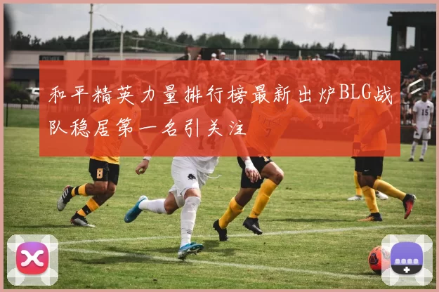 和平精英力量排行榜最新出炉BLG战队稳居第一名引关注