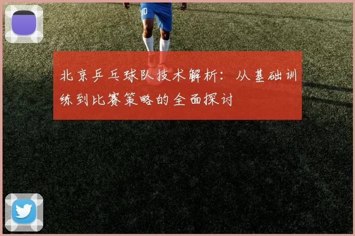 北京乒乓球队技术解析：从基础训练到比赛策略的全面探讨
