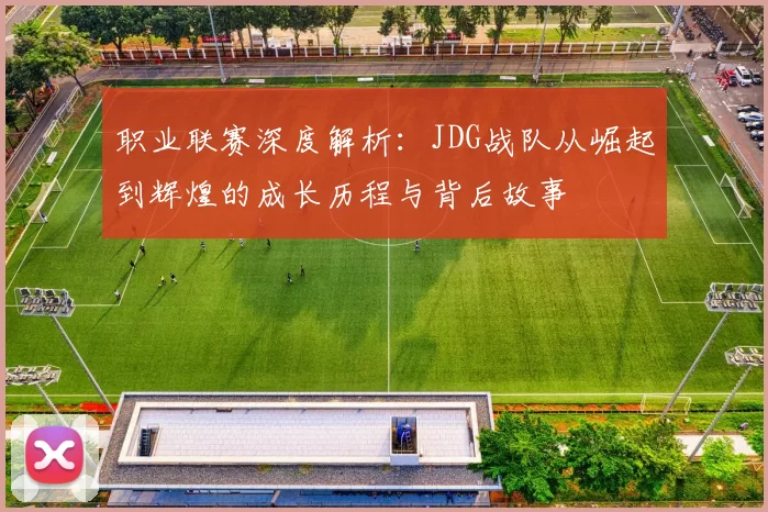 职业联赛深度解析：JDG战队从崛起到辉煌的成长历程与背后故事