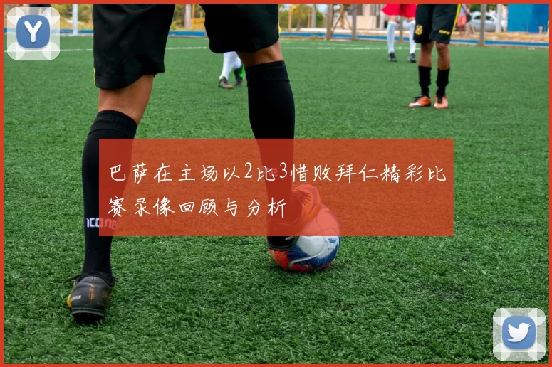 巴萨在主场以2比3惜败拜仁精彩比赛录像回顾与分析