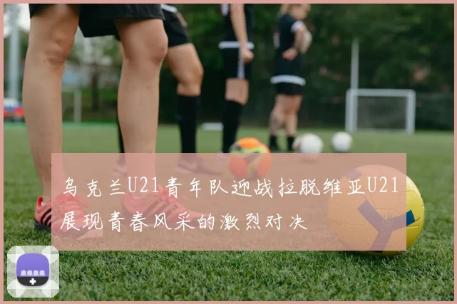 乌克兰U21青年队迎战拉脱维亚U21展现青春风采的激烈对决