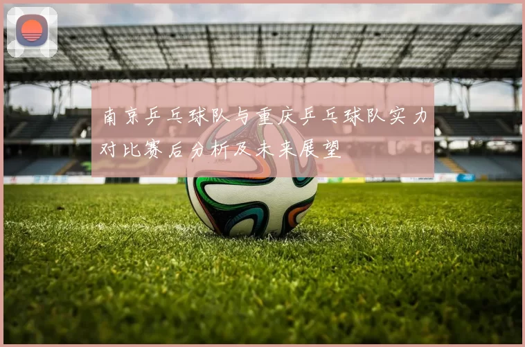 南京乒乓球队与重庆乒乓球队实力对比赛后分析及未来展望