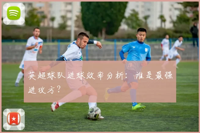 英超球队进球效率分析：谁是最强进攻方？