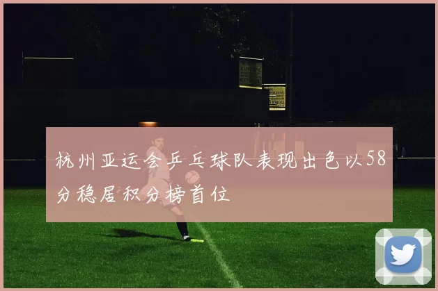 杭州亚运会乒乓球队表现出色以58分稳居积分榜首位