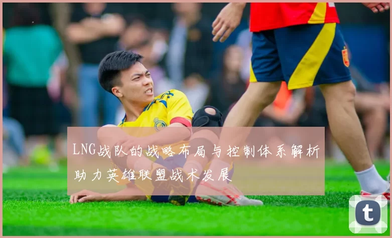 LNG战队的战略布局与控制体系解析助力英雄联盟战术发展