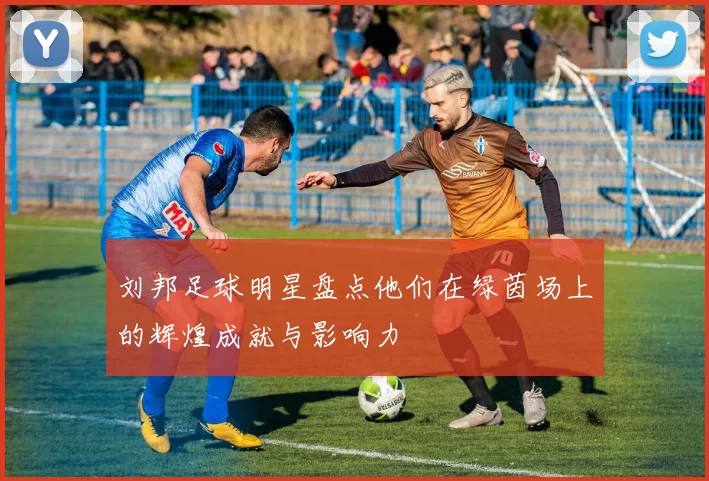 刘邦足球明星盘点他们在绿茵场上的辉煌成就与影响力
