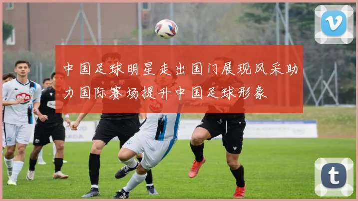 中国足球明星走出国门展现风采助力国际赛场提升中国足球形象