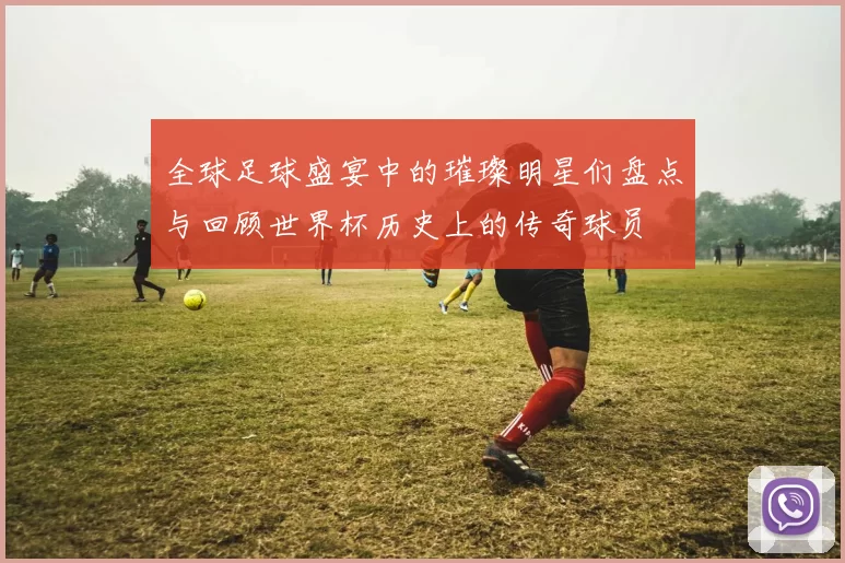 全球足球盛宴中的璀璨明星们盘点与回顾世界杯历史上的传奇球员