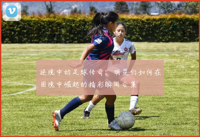 逆境中的足球传奇：明星们如何在困境中崛起的精彩瞬间合集