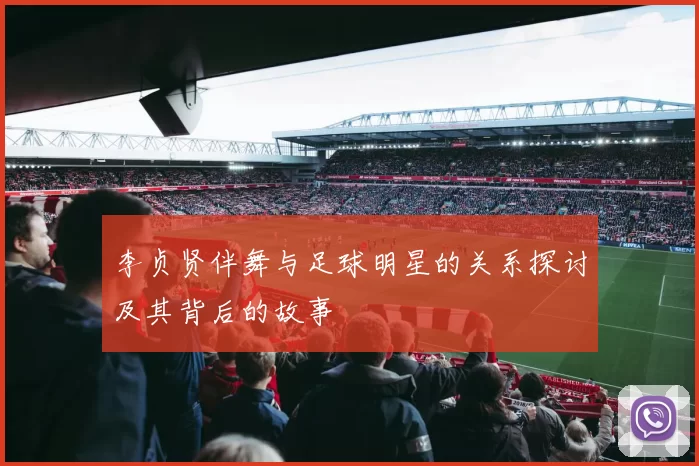 李贞贤伴舞与足球明星的关系探讨及其背后的故事