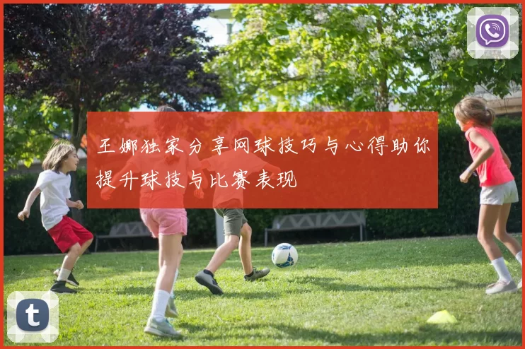 王娜独家分享网球技巧与心得助你提升球技与比赛表现