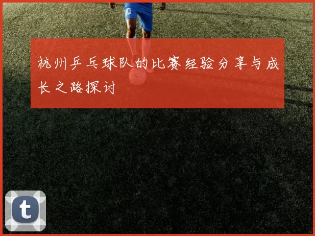 杭州乒乓球队的比赛经验分享与成长之路探讨